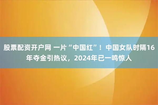 股票配资开户网 一片“中国红”！中国女队时隔16年夺金引热议，2024年已一鸣惊人