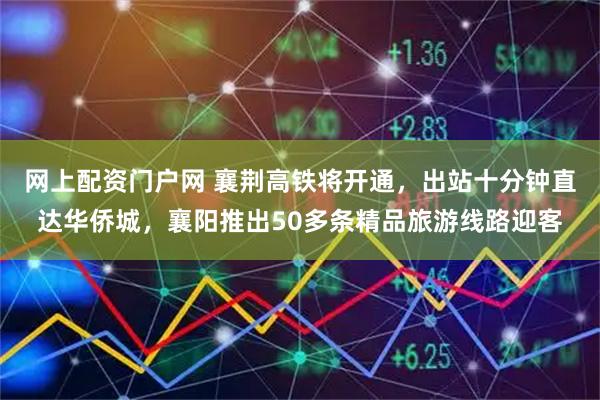 网上配资门户网 襄荆高铁将开通，出站十分钟直达华侨城，襄阳推出50多条精品旅游线路迎客