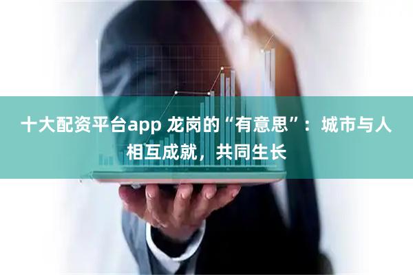 十大配资平台app 龙岗的“有意思”：城市与人相互成就，共同生长