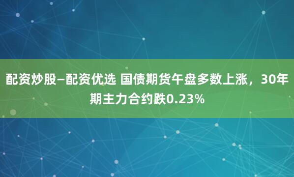 配资炒股—配资优选 国债期货午盘多数上涨，30年期主力合约跌0.23%