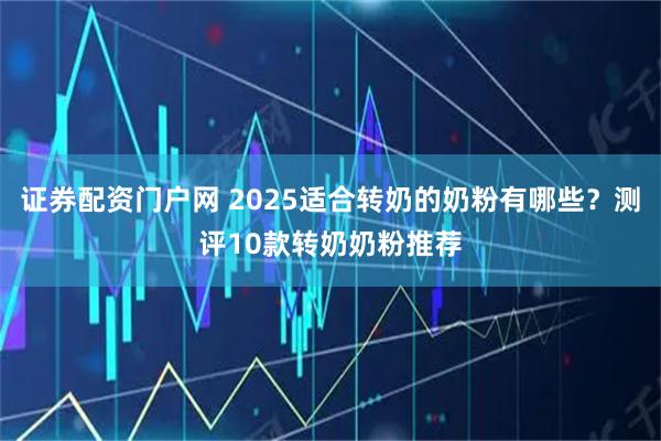 证券配资门户网 2025适合转奶的奶粉有哪些？测评10款转奶奶粉推荐