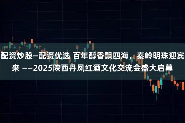 配资炒股—配资优选 百年醇香飘四海，秦岭明珠迎宾来 ——2025陕西丹凤红酒文化交流会盛大启幕