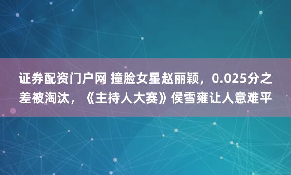 证券配资门户网 撞脸女星赵丽颖，0.025分之差被淘汰，《主持人大赛》侯雪雍让人意难平