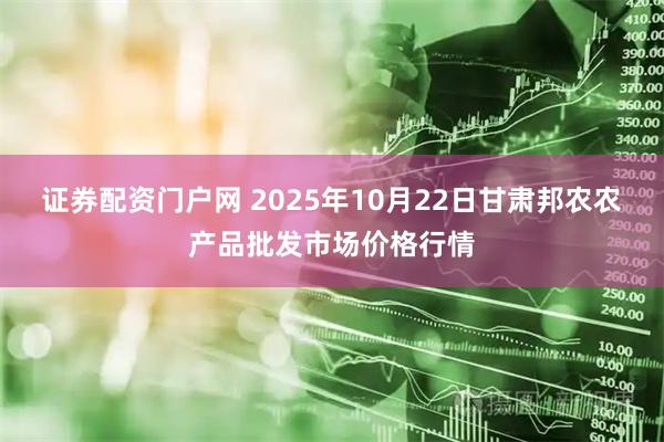 证券配资门户网 2025年10月22日甘肃邦农农产品批发市场价格行情