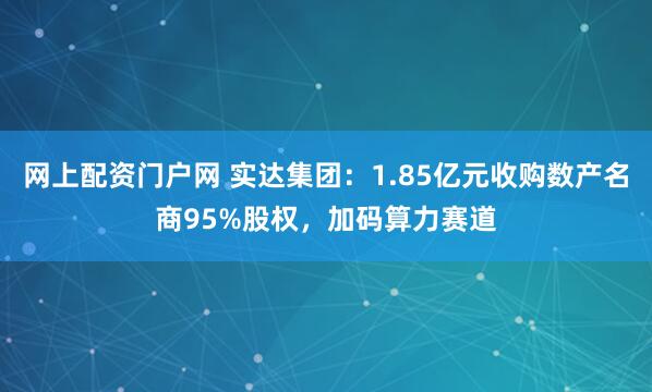 网上配资门户网 实达集团：1.85亿元收购数产名商95%股权，加码算力赛道