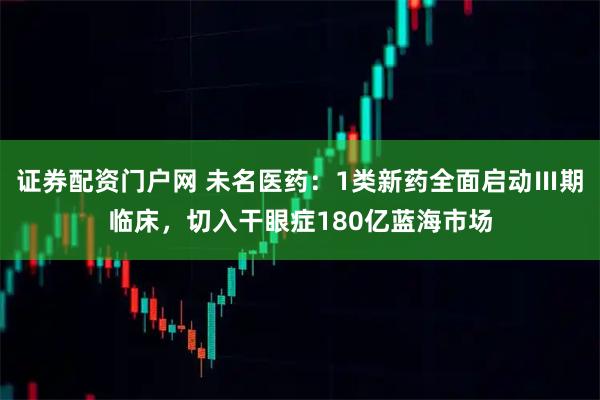 证券配资门户网 未名医药：1类新药全面启动Ⅲ期临床，切入干眼症180亿蓝海市场