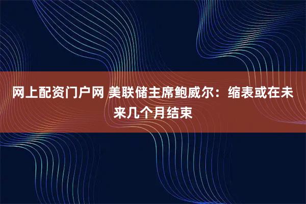 网上配资门户网 美联储主席鲍威尔：缩表或在未来几个月结束