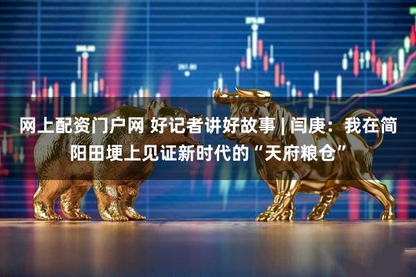 网上配资门户网 好记者讲好故事 | 闫庚：我在简阳田埂上见证新时代的“天府粮仓”