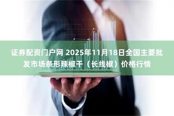 证券配资门户网 2025年11月18日全国主要批发市场条形辣椒干（长线椒）价格行情