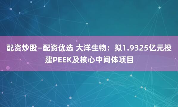 配资炒股—配资优选 大洋生物：拟1.9325亿元投建PEEK及核心中间体项目