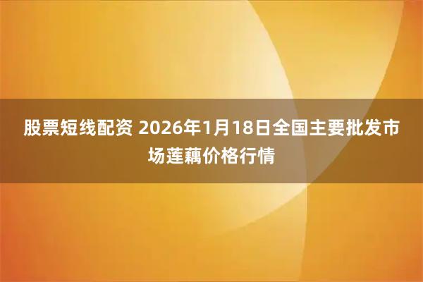 股票短线配资 2026年1月18日全国主要批发市场莲藕价格行情