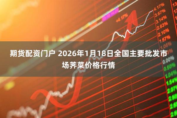 期货配资门户 2026年1月18日全国主要批发市场荠菜价格行情