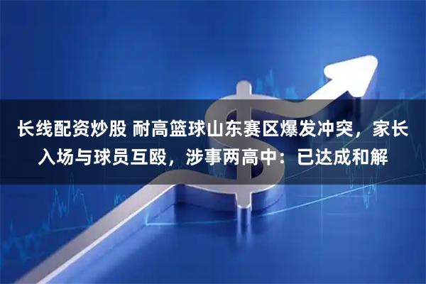 长线配资炒股 耐高篮球山东赛区爆发冲突，家长入场与球员互殴，涉事两高中：已达成和解