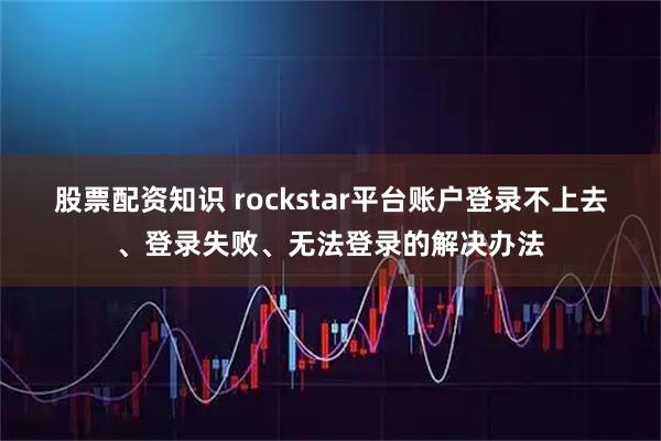 股票配资知识 rockstar平台账户登录不上去、登录失败、无法登录的解决办法