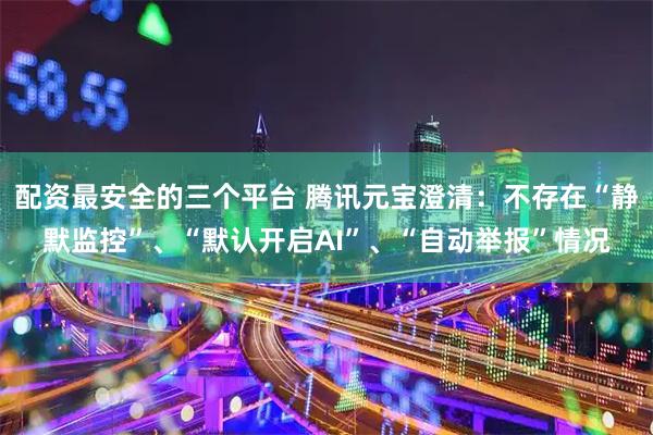 配资最安全的三个平台 腾讯元宝澄清：不存在“静默监控”、“默认开启AI”、“自动举报”情况