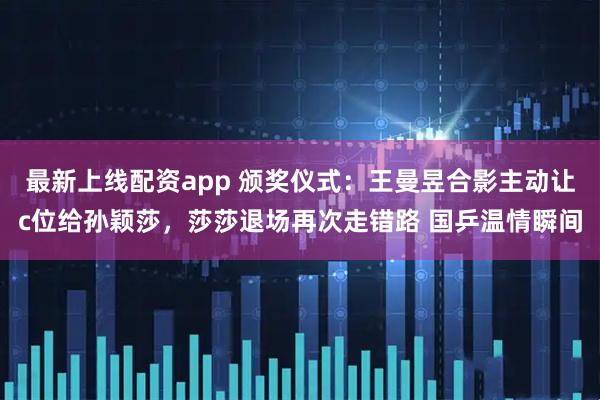 最新上线配资app 颁奖仪式：王曼昱合影主动让c位给孙颖莎，莎莎退场再次走错路 国乒温情瞬间